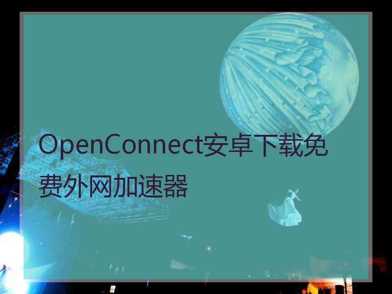 OpenConnect安卓下载免费外网加速器